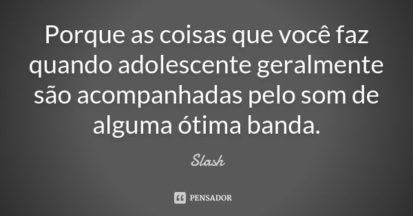 Porque as coisas que você faz quando adolescente geralmente são acompanhadas pelo som de alguma ótima banda.... Frase de Slash.