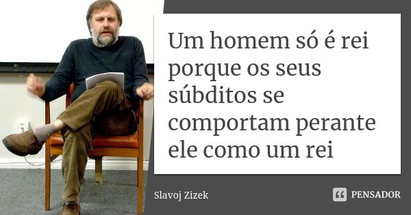 Um homem só é rei porque os seus súbditos se comportam perante ele como um rei... Frase de Slavoj Zizek.