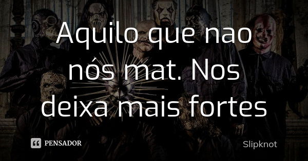 Aquilo que nao nós mat. Nos deixa mais fortes... Frase de Slipknot.