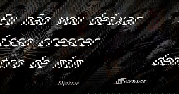 Eu não vou deixar isso crescer dentro de mim... Frase de Slipknot.