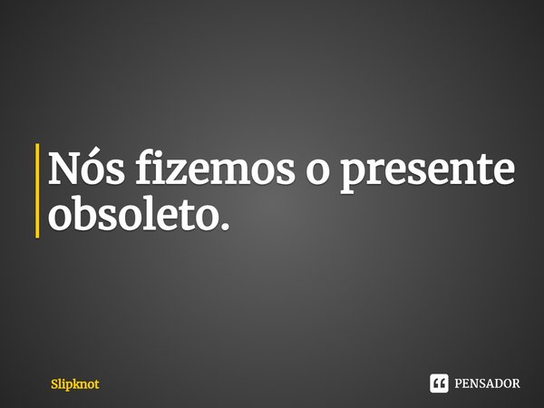 ⁠Nós fizemos o presente obsoleto.... Frase de Slipknot.