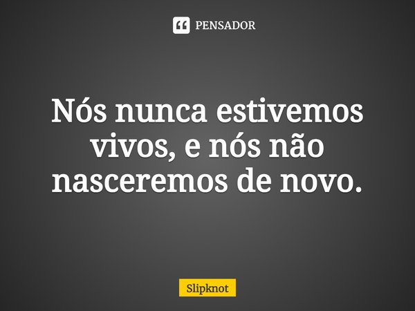 Nós nunca estivemos vivos, e nós não nasceremos de novo.... Frase de Slipknot.