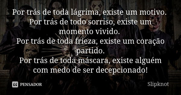 Por trás de toda lágrima, existe um motivo. Por trás de todo sorriso, existe um momento vivido. Por trás de toda frieza, existe um coração partido. Por trás de ... Frase de Slipknot.