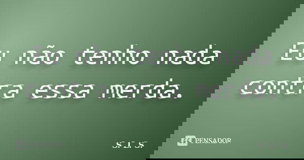 Eu não tenho nada contra essa merda.... Frase de S.L.S..
