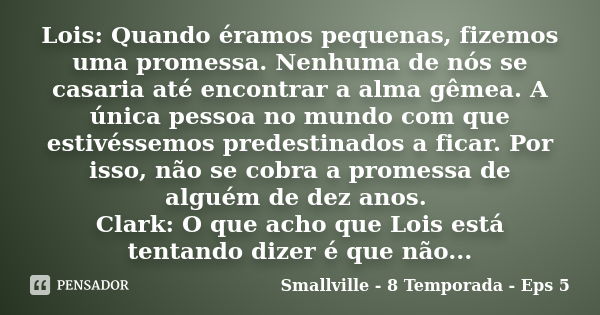 Lois: Quando éramos pequenas, fizemos uma promessa. Nenhuma de nós se casaria até encontrar a alma gêmea. A única pessoa no mundo com que estivéssemos predestin... Frase de Smallville - 8 Temporada - Eps 5.