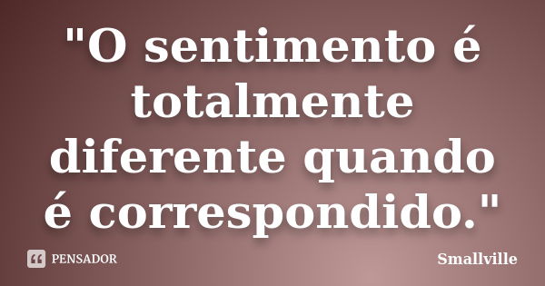 "O sentimento é totalmente diferente quando é correspondido."... Frase de Smallville.