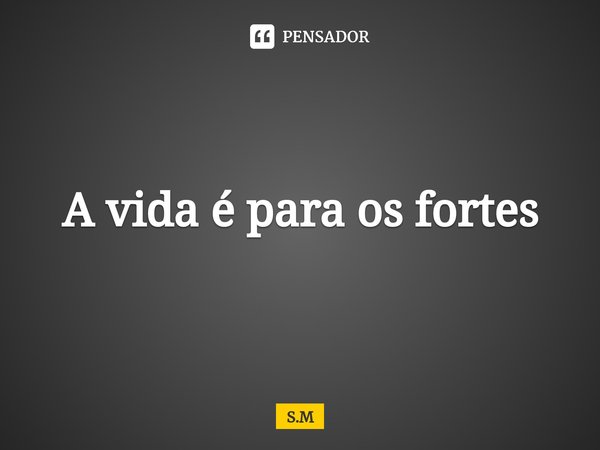 A vida é para os fortes... Frase de S.M.