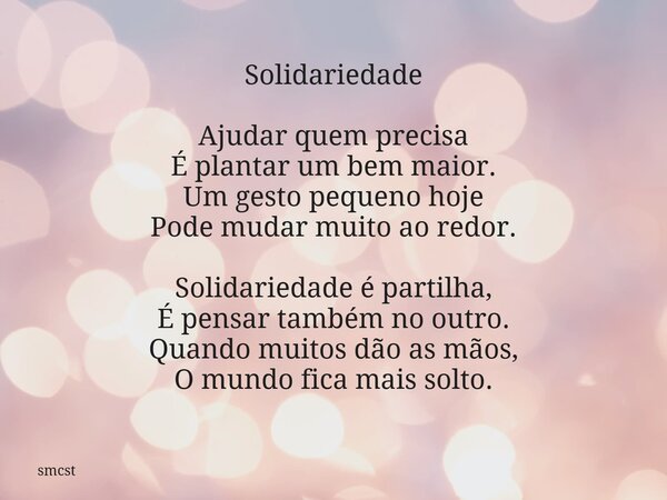 Solidariedade Ajudar quem precisa É plantar um bem maior. Um gesto pequeno hoje Pode mudar muito ao redor. Solidariedade é partilha, É pensar também no outro. Q... Frase de smcst.