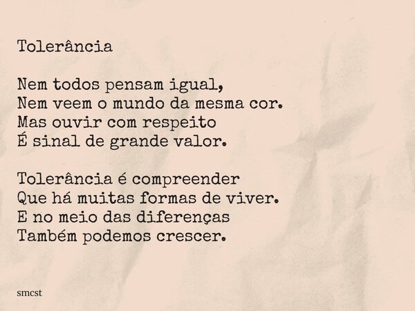 Tolerância Nem todos pensam igual, Nem veem o mundo da mesma cor. Mas ouvir com respeito É sinal de grande valor. Tolerância é compreender Que há muitas formas ... Frase de smcst.