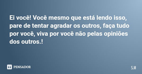 Ei você! Você mesmo que está lendo isso, pare de tentar agradar os outros, faça tudo por você, viva por você não pelas opiniões dos outros.!... Frase de S.M.