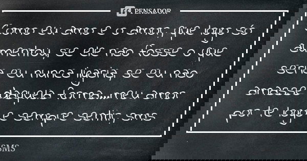 Como eu amo e o amor, que logo só aumentou, se ele nao fosse o que seria eu nunca ligaria, se eu nao amasse daquela forma...meu amor por te logo e sempre sentir... Frase de sms.