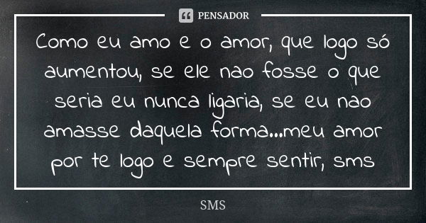 Como eu amo e o amor, que logo só aumentou, se ele nao fosse o que seria eu nunca ligaria, se eu nao amasse daquela forma...meu amor por te logo e sempre sentir... Frase de sms.