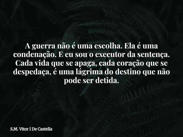 A guerra não é uma escolha. Ela é uma condenação. E eu sou o executor da sentença. Cada vida que se apaga, cada coração que se despedaça, é uma lágrima do desti... Frase de S.M. Vitor I De Castella.