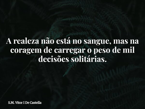 A realeza não está no sangue, mas na coragem de carregar o peso de mil decisões solitárias.... Frase de S.M. Vitor I De Castella.