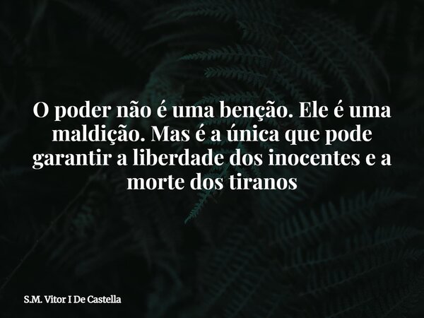 O poder não é uma benção. Ele é uma maldição. Mas é a única que pode garantir a liberdade dos inocentes e a morte dos tiranos... Frase de S.M. Vitor I De Castella.