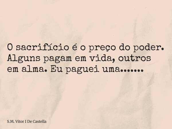 O sacrifício é o preço do poder. Alguns pagam em vida, outros em alma. Eu paguei uma.......... Frase de S.M. Vitor I De Castella.