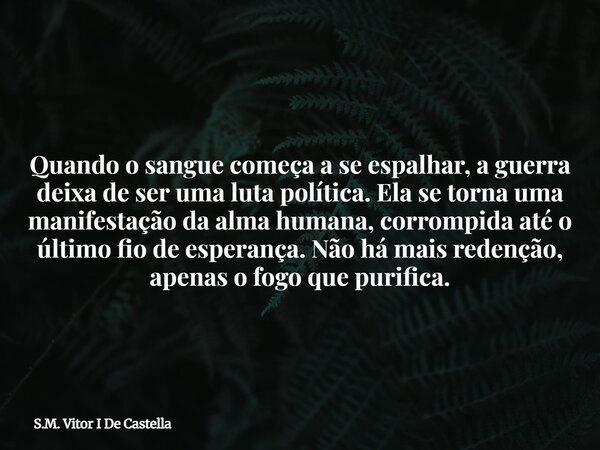 Quando o sangue começa a se espalhar, a guerra deixa de ser uma luta política. Ela se torna uma manifestação da alma humana, corrompida até o último fio de espe... Frase de S.M. Vitor I De Castella.