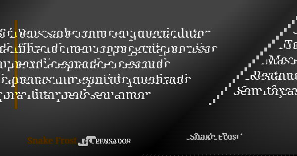 Só Deus sabe como eu queria lutar Toda fibra do meu corpo grita por isso Mas eu perdi a espada e o escudo Restando apenas um espírito quebrado Sem forças pra lu... Frase de Snake Frost.