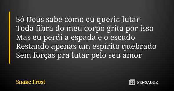 Só Deus sabe como eu queria lutar Toda fibra do meu corpo grita por isso Mas eu perdi a espada e o escudo Restando apenas um espírito quebrado Sem forças pra lu... Frase de Snake Frost.