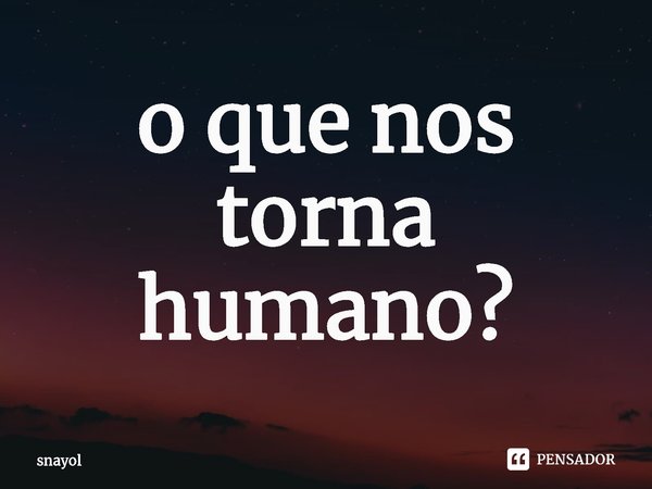 o que nos torna humano?... Frase de snayol.