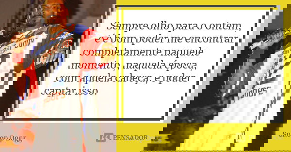 Sempre olho para o ontem, e é bom poder me encontrar completamente naquele momento, naquela época, com aquela cabeça, e poder captar isso.... Frase de Snoop Dogg.
