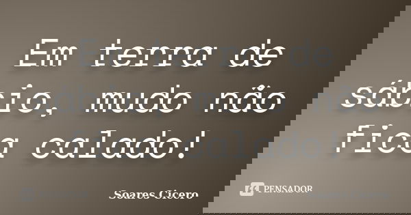 Em terra de sábio, mudo não fica calado!... Frase de Soares Cicero.