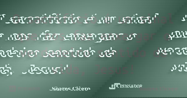 O sacrifício é um sinal que nos faz enxergar o verdadeiro sentido da vida, Jesus!... Frase de Soares Cicero.