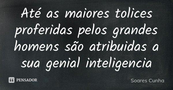 Até as maiores tolices proferidas pelos grandes homens são atribuidas a sua genial inteligencia... Frase de Soares Cunha.