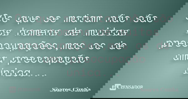 Os que se matam não são os homens de muitas preocupações,mas os de uma preocupação única...... Frase de Soares Cunha.