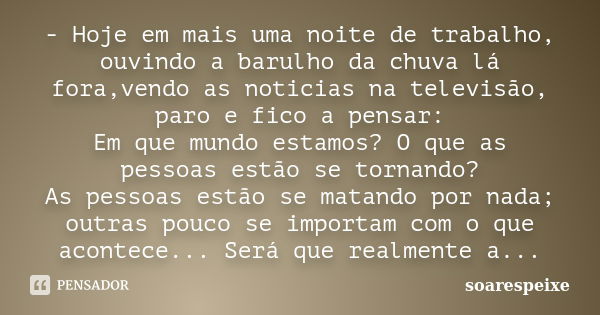 - Hoje em mais uma noite de trabalho, ouvindo a barulho da chuva lá fora,vendo as noticias na televisão, paro e fico a pensar: Em que mundo estamos? O que as pe... Frase de soarespeixe.