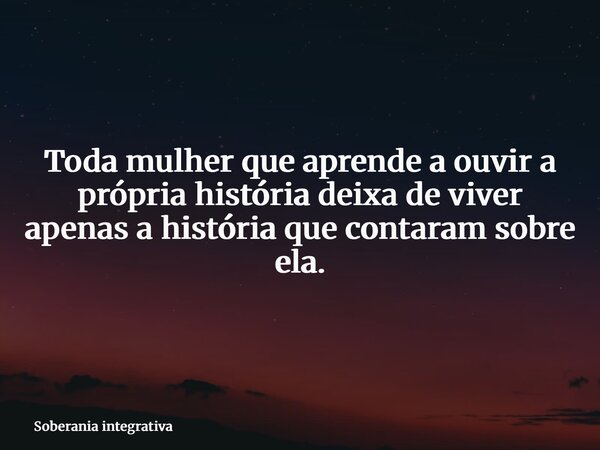 Toda mulher que aprende a ouvir a própria história deixa de viver apenas a história que contaram sobre ela.... Frase de Soberania integrativa.