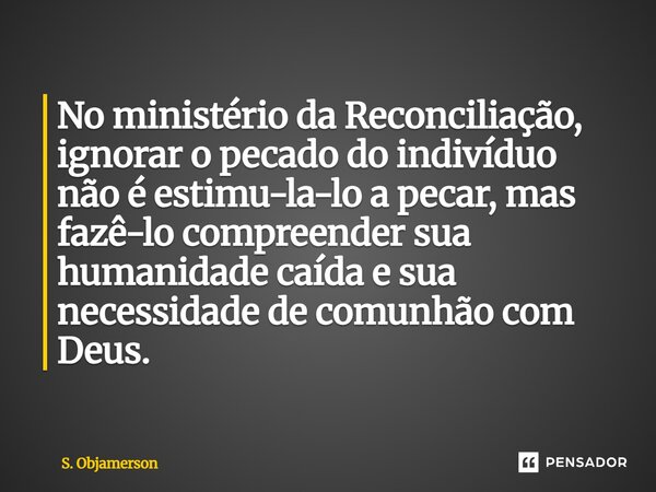 ⁠No ministério da Reconciliação, ignorar o pecado do indivíduo não é estimu-la-lo a pecar, mas fazê-lo compreender sua humanidade caída e sua necessidade de com... Frase de S. Objamerson.