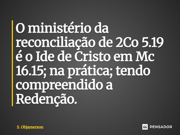 ⁠O ministério da reconciliação de 2Co 5.19 é o Ide de Cristo em Mc 16.15; na prática; tendo compreendido a Redenção.... Frase de S. Objamerson.