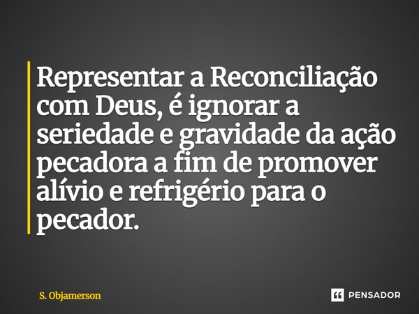 ⁠Representar a Reconciliação com Deus, é ignorar a seriedade e gravidade da ação pecadora a fim de promover alívio e refrigério para o pecador.... Frase de S. Objamerson.