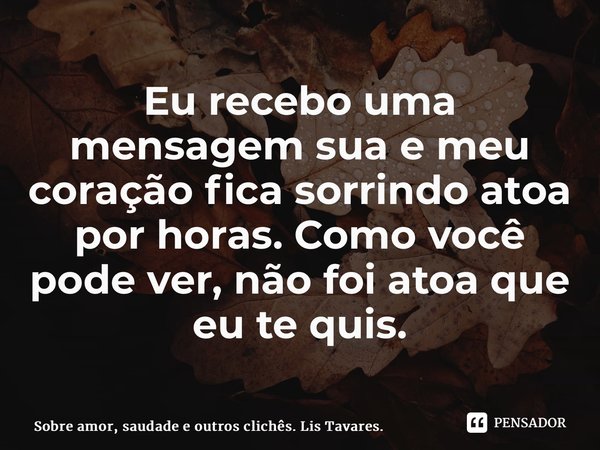 ⁠Eu recebo uma mensagem sua e meu coração fica sorrindo atoa por horas. Como você pode ver, não foi atoa que eu te quis.... Frase de Sobre amor, saudade e outros clichês. Lis Tavares..