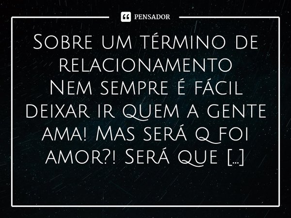 Sobre um término de relacionamento Nem sempre é fácil deixar ir quem a gente ama! Mas será q foi amor?! Será que realmente houve amor pelos dois lados? Bom se f