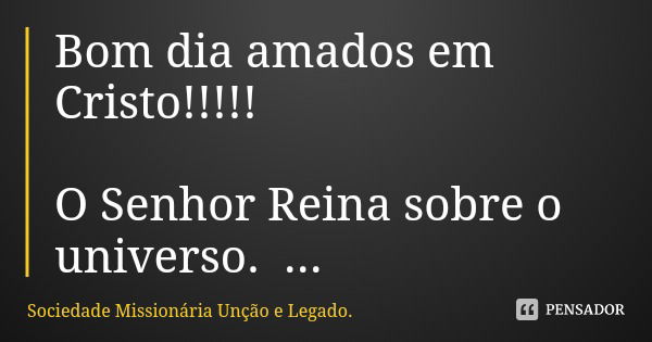 Bom dia amados em Cristo!!!!! O Senhor Reina sobre o universo.
Ele controla tudo e nada pode fugir do seu contole.
__________... Frase de Sociedade Missionária Unção e Legado..
