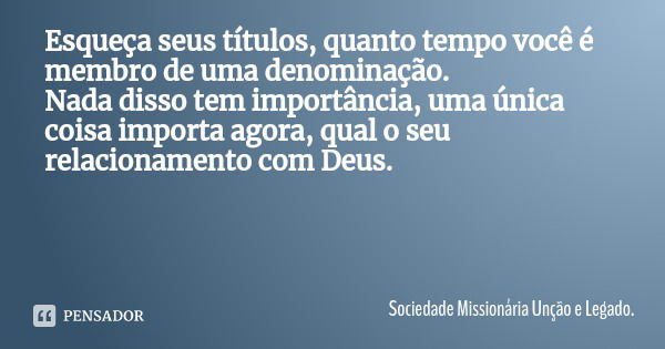 Esqueça seus títulos, quanto tempo você é membro de uma denominação.
Nada disso tem importância, uma única coisa importa agora, qual o seu relacionamento com De... Frase de Sociedade Missionária Unção e Legado..