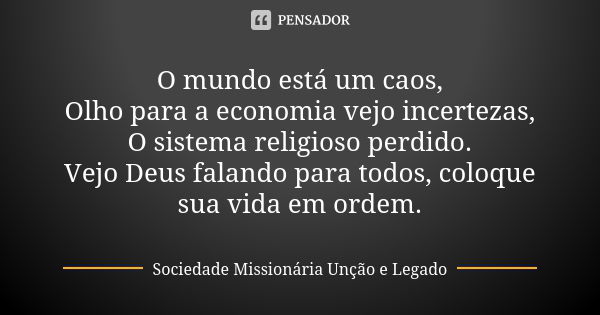 O mundo está um caos,
Olho para a economia vejo incertezas,
O sistema religioso perdido.
Vejo Deus falando para todos, coloque sua vida em ordem.... Frase de Sociedade Missionária Unção e Legado.