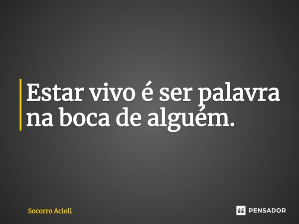 ⁠Estar vivo é ser palavra na boca de alguém.... Frase de Socorro Acioli.