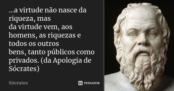 ...a virtude não nasce da riqueza, mas da virtude vem, aos homens, as riquezas e todos os outros bens, tanto públicos como privados. (da Apologia de Sócrates)... Frase de Sócrates.