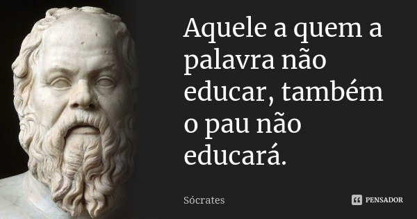 Aquele a quem a palavra não educar, também o pau não educará.... Frase de Sócrates.