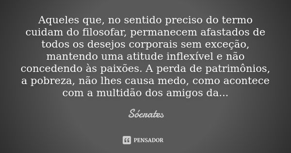 Aqueles que, no sentido preciso do termo cuidam do filosofar, permanecem afastados de todos os desejos corporais sem exceção, mantendo uma atitude inflexível e ... Frase de Sócrates.