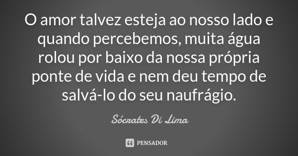 O amor talvez esteja ao nosso lado e quando percebemos, muita água rolou por baixo da nossa própria ponte de vida e nem deu tempo de salvá-lo do seu naufrágio.... Frase de Sócrates Di Lima.