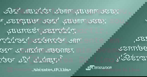Sei muito bem quem sou, e porque sei quem sou, quando partir, partirei ciente em conhecer a mim mesmo. (Sócrates Di Lima)... Frase de Socrates Di Lima.