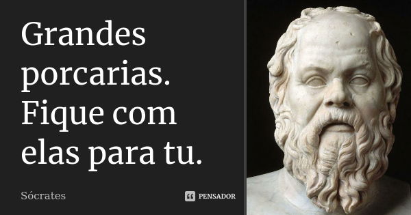 Grandes porcarias. Fique com elas para tu.... Frase de Sócrates.