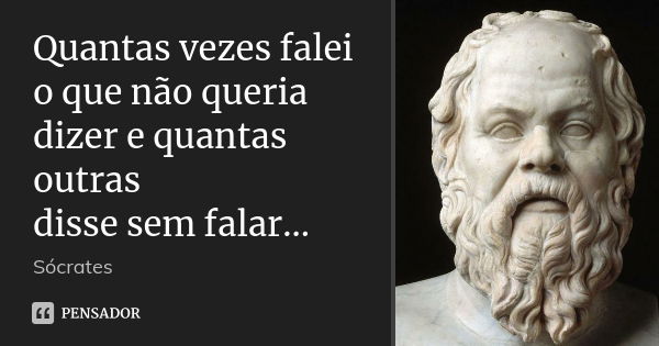 Quantas vezes falei o que não queria dizer e quantas outras disse sem falar...... Frase de Sócrates.