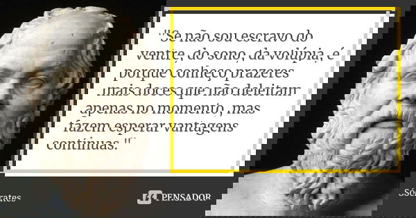 "Se não sou escravo do ventre, do sono, da volúpia, é porque conheço prazeres mais doces que não deleitam apenas no momento, mas fazem esperar vantagens co... Frase de Sócrates.