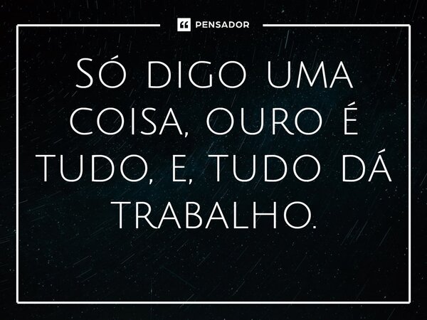 ⁠Só digo uma coisa, ouro é tudo, e, tudo dá trabalho.