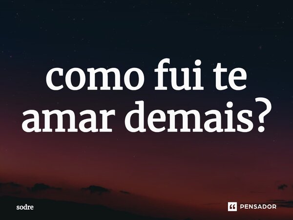 ⁠como fui te amar demais?... Frase de Sodré.